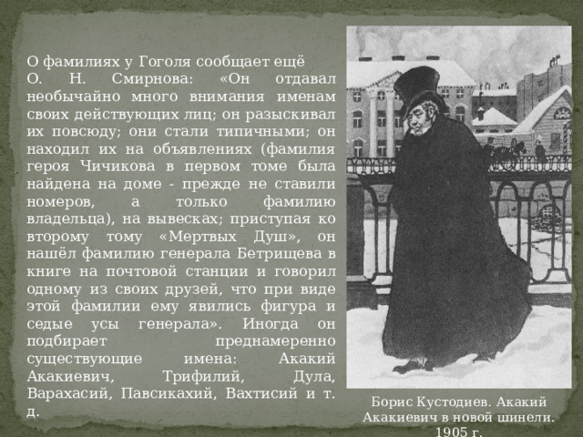 О фамилиях у Гоголя сообщает ещё О. Н. Смирнова: «Он отдавал необычайно много внимания именам своих действующих лиц; он разыскивал их повсюду; они стали типичными; он находил их на объявлениях (фамилия героя Чичикова в первом томе была найдена на доме - прежде не ставили номеров, а только фамилию владельца), на вывесках; приступая ко второму тому «Мертвых Душ», он нашёл фамилию генерала Бетрищева в книге на почтовой станции и говорил одному из своих друзей, что при виде этой фамилии ему явились фигура и седые усы генерала». Иногда он подбирает преднамеренно существующие имена: Акакий Акакиевич, Трифилий, Дула, Варахасий, Павсикахий, Вахтисий и т. д. Борис Кустодиев. Акакий Акакиевич в новой шинели. 1905 г. 