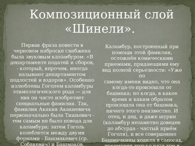 Композиционный слой «Шинели».  Первая фраза повести в черновом наброске снабжена была звуковым каламбуром: «В департаменте податей и сборов, - который, впрочем, иногда называют департаментом подлостей и вздоров». Особенно излюблены Гоголем каламбуры этимологического рода — для них он часто изобретает специальные фамилии. Так, фамилия Акакия Акакиевича первоначально была Тишкевич - тем самым не было повода для каламбура; затем Гоголь колеблется между двумя формами - Башмакевич (ср. Собакевич) и Башмаков, наконец останавливается на форме –Башмачкин. Каламбур, построенный при помощи этой фамилии, осложнён комическими приемами, придающими ему вид полной серьезности: «Уже по самому имени видно, что она когда-то произошла от башмака; но когда, в какое время и каким образом произошла она от башмака, ничего этого неизвестно. И отец, и дед, и даже шурин (каламбур незаметно доведен до абсурда - частый приём Гоголя), и все совершенно Башмачкины ходили в сапогах, переменяя только раза три в год подмётки». 