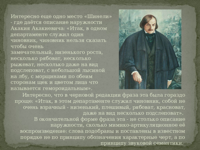 Интересно еще одно место «Шинели» - где даётся описание наружности Акакия Акакиевича: «Итак, в одном департаменте служил один чиновник, чиновник нельзя сказать чтобы очень замечательный, низенького роста, несколько рябоват, несколько рыжеват, несколько даже на вид подслеповат, с небольшой лысиной на лбу, с морщинами по обеим сторонам щек и цветом лица что называется гемороидальным».   Интересно, что в черновой редакции фраза эта была гораздо проще: «Итак, в этом департаменте служил чиновник, собой не очень взрачный - низенький, плешивый, рябоват, красноват, даже на вид несколько подслеповат». В окончательной форме фраза эта - не столько описание наружности, сколько мимико-артикуляционное её воспроизведение: слова подобраны и поставлены в известном порядке не по принципу обозначения характерные черт, а по принципу звуковой семантики. 