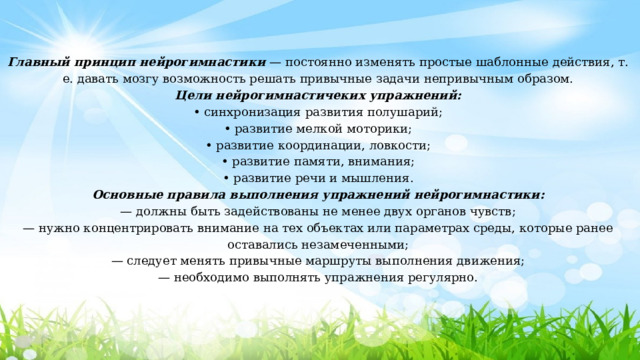 Главный принцип нейрогимнастики  — постоянно изменять простые шаблонные действия, т. е. давать мозгу возможность решать привычные задачи непривычным образом. Цели нейрогимнастичеких упражнений: • синхронизация развития полушарий; • развитие мелкой моторики; • развитие координации, ловкости; • развитие памяти, внимания; • развитие речи и мышления. Основные правила выполнения упражнений нейрогимнастики: — должны быть задействованы не менее двух органов чувств; — нужно концентрировать внимание на тех объектах или параметрах среды, которые ранее оставались незамеченными; — следует менять привычные маршруты выполнения движения; — необходимо выполнять упражнения регулярно. 