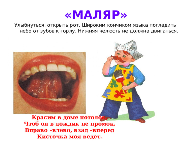 «МАЛЯР» Улыбнуться, открыть рот. Широким кончиком языка погладить небо от зубов к горлу. Нижняя челюсть не должна двигаться. Красим в доме потолок, Чтоб он в дождик не промок. Вправо –влево, взад –вперед Кисточка моя ведет.  