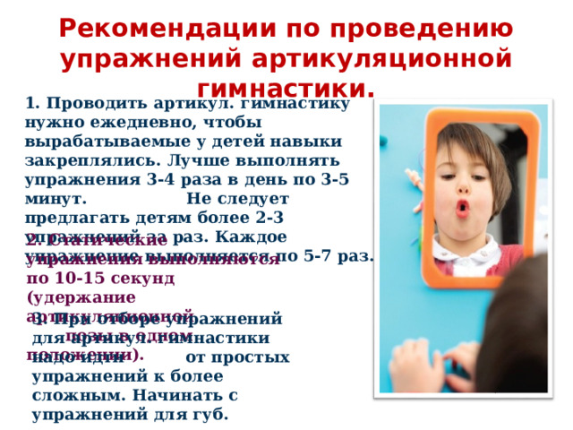  Рекомендации по проведению упражнений артикуляционной гимнастики. 1. Проводить артикул. гимнастику нужно ежедневно, чтобы вырабатываемые у детей навыки закреплялись. Лучше выполнять упражнения 3-4 раза в день по 3-5 минут. Не следует предлагать детям более 2-3 упражнений за раз. Каждое упражнение выполняется по 5-7 раз.      2. Статические упражнения выполняются по 10-15 секунд (удержание артикуляционной позы в одном положении).      3. При отборе упражнений для артикул. гимнастики надо идти от простых упражнений к более сложным. Начинать с упражнений для губ.   
