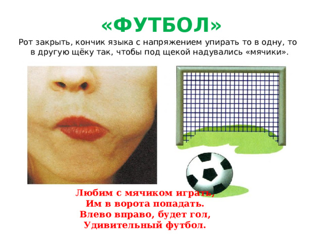«ФУТБОЛ» Рот закрыть, кончик языка с напряжением упирать то в одну, то в другую щёку так, чтобы под щекой надувались «мячики». Любим с мячиком играть, Им в ворота попадать. Влево вправо, будет гол, Удивительный футбол.  
