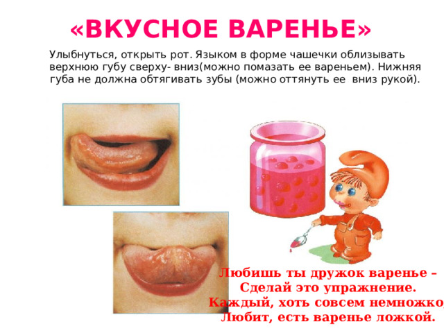 «ВКУСНОЕ ВАРЕНЬЕ» Улыбнуться, открыть рот. Языком в форме чашечки облизывать верхнюю губу сверху- вниз(можно помазать ее вареньем). Нижняя губа не должна обтягивать зубы (можно оттянуть ее вниз рукой). Любишь ты дружок варенье – Сделай это упражнение. Каждый, хоть совсем немножко, Любит, есть варенье ложкой. 