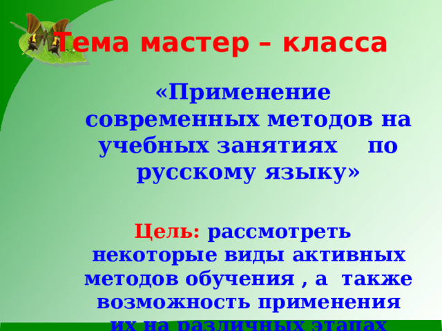 Тема мастер – класса «Применение современных методов на учебных занятиях по русскому языку»  Цель: рассмотреть некоторые виды активных методов обучения , а также возможность применения их на различных этапах занятия. 