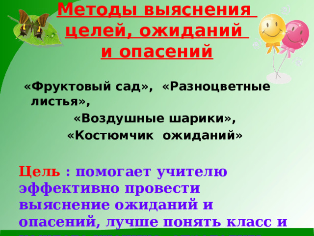 Методы выяснения  целей, ожиданий  и опасений   «Фруктовый сад», «Разноцветные листья», «Воздушные шарики», «Костюмчик ожиданий»  Цель : помогает учителю эффективно провести выяснение ожиданий и опасений, лучше понять класс и каждого ученика, определить цели занятия. 