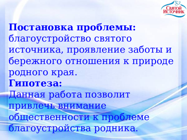  Постановка проблемы: благоустройство святого источника, проявление заботы и бережного отношения к природе родного края. Гипотеза: Данная работа позволит привлечь внимание общественности к проблеме благоустройства родника. 