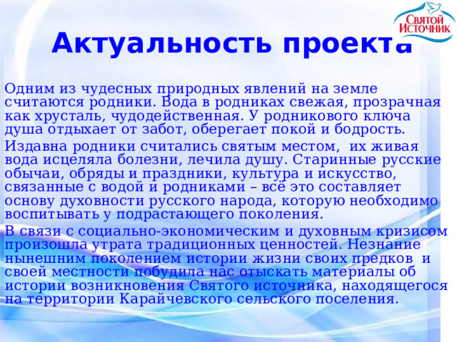 Актуальность проекта Одним из чудесных природных явлений на земле считаются родники. Вода в родниках свежая, прозрачная как хрусталь, чудодейственная. У родникового ключа душа отдыхает от забот, оберегает покой и бодрость. Издавна родники считались святым местом,  их живая вода исцеляла болезни, лечила душу. Старинные русские обычаи, обряды и праздники, культура и искусство, связанные с водой и родниками – всё это составляет основу духовности русского народа, которую необходимо воспитывать у подрастающего поколения. В связи с социально-экономическим и духовным кризисом произошла утрата традиционных ценностей. Незнание нынешним поколением истории жизни своих предков и своей местности побудила нас отыскать материалы об истории возникновения Святого источника, находящегося на территории Карайчевского сельского поселения. 