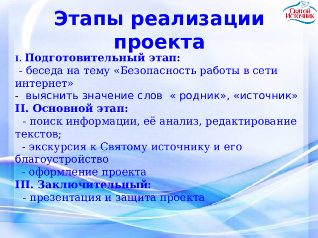 Этапы реализации проекта I . Подготовительный этап:   - беседа на тему «Безопасность работы в сети  интернет»  - выяснить значение слов « родник», «источник» II. Основной этап:    - поиск информации, её анализ, редактирование текстов;   - экскурсия к Святому источнику и его благоустройство   - оформление проекта  III. Заключительный:   - презентация и защита проекта 