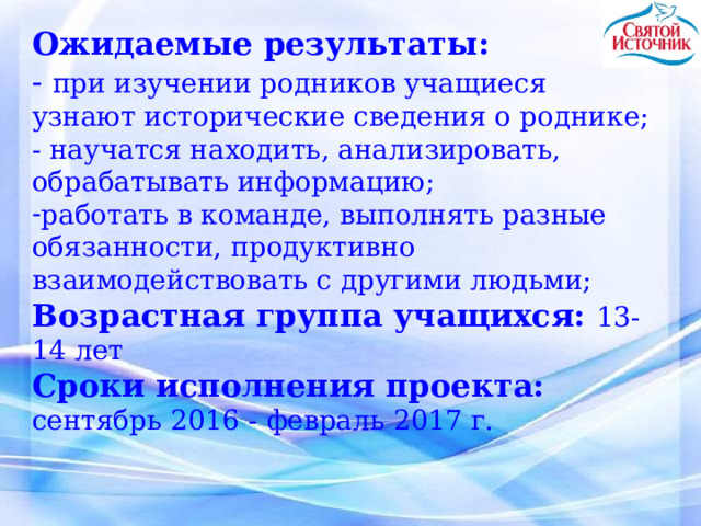 Ожидаемые результаты: - при изучении родников учащиеся узнают исторические сведения о роднике; - научатся находить, анализировать, обрабатывать информацию; работать в команде, выполнять разные обязанности, продуктивно взаимодействовать с другими людьми; Возрастная группа учащихся: 13-14 лет Сроки исполнения проекта:  сентябрь 2016  -  февраль 2017 г. 