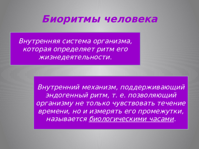 Биоритмы человека Внутренняя система организма, которая определяет ритм его жизнедеятельности. Внутренний механизм, поддерживающий эндогенный ритм, т. е. позволяющий организму не только чувствовать течение времени, но и измерять его промежутки, называется биологическими часами . 