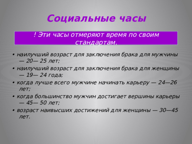 Социальные часы ! Эти часы отмеряют время по своим стандартам.   • наилучший возраст для заключения брака для мужчины — 20— 25 лет; • наилучший возраст для заключения брака для женщины — 19— 24 года; • когда лучше всего мужчине начинать карьеру — 24—26 лет; • когда большинство мужчин достигает вершины карьеры — 45— 50 лет; • возраст наивысших достижений для женщины — 30—45 лет.  
