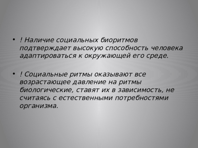 ! Наличие социальных биоритмов подтверждает высокую способность человека адаптироваться к окружающей его среде.  ! Социальные ритмы оказывают все возрастающее давление на ритмы биологические, ставят их в зависимость, не считаясь с естественными потребностями организма.  