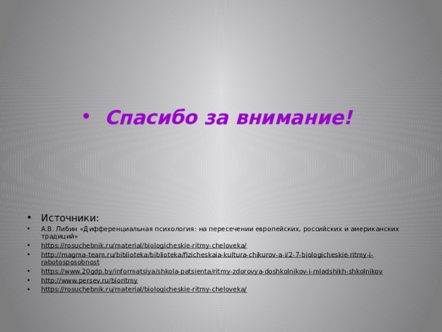 Спасибо за внимание!    Источники: А.В. Либин «Дифференциальная психология: на пересечении европейских, российских и американских традиций» https://rosuchebnik.ru/material/biologicheskie-ritmy-cheloveka/ http://magma-team.ru/biblioteka/biblioteka/fizicheskaia-kultura-chikurov-a-i/2-7-biologicheskie-ritmy-i-rabotosposobnost https://www.20gdp.by/informatsiya/shkola-patsienta/ritmy-zdorovya-doshkolnikov-i-mladshikh-shkolnikov http://www.persev.ru/bioritmy https://rosuchebnik.ru/material/biologicheskie-ritmy-cheloveka/    