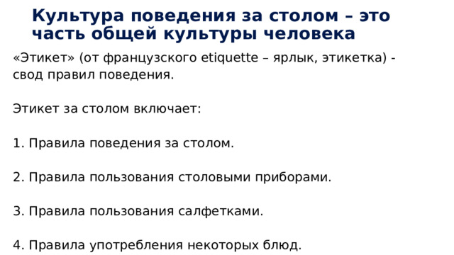 Культура поведения за столом – это часть общей культуры человека «Этикет» (от французского etiquette – ярлык, этикетка) - свод правил поведения. Этикет за столом включает: 1. Правила поведения за столом. 2. Правила пользования столовыми приборами. 3. Правила пользования салфетками. 4. Правила употребления некоторых блюд. 