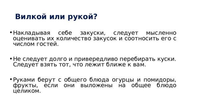 Вилкой или рукой? Накладывая себе закуски, следует мысленно оценивать их количество закусок и соотносить его с числом гостей. Не следует долго и привередливо перебирать куски. Следует взять тот, что лежит ближе к вам. Руками берут с общего блюда огурцы и помидоры, фрукты, если они выложены на общее блюдо целиком. 