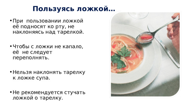Пользуясь ложкой… При пользовании ложкой её подносят ко рту, не наклоняясь над тарелкой. Чтобы с ложки не капало, её не следует переполнять. Нельзя наклонять тарелку к ложке супа. Не рекомендуется стучать ложкой о тарелку. 