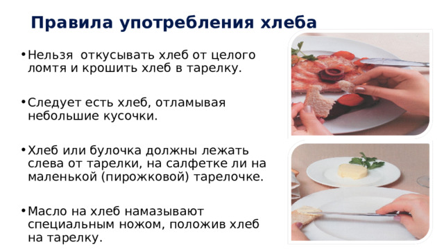 Правила употребления хлеба Нельзя откусывать хлеб от целого ломтя и крошить хлеб в тарелку. Следует есть хлеб, отламывая небольшие кусочки. Хлеб или булочка должны лежать слева от тарелки, на салфетке ли на маленькой (пирожковой) тарелочке. Масло на хлеб намазывают специальным ножом, положив хлеб на тарелку. 