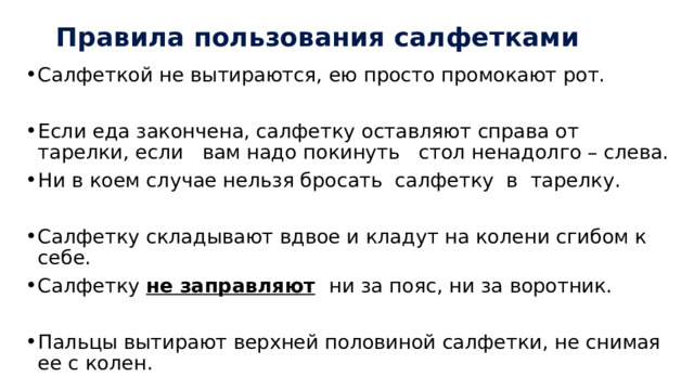 Правила пользования салфетками Салфеткой не вытираются, ею просто промокают рот. Если еда закончена, салфетку оставляют справа от тарелки, если вам надо покинуть стол ненадолго – слева. Ни в коем случае нельзя бросать салфетку в тарелку. Салфетку складывают вдвое и кладут на колени сгибом к себе. Салфетку не заправляют  ни за пояс, ни за воротник. Пальцы вытирают верхней половиной салфетки, не снимая ее с колен. 