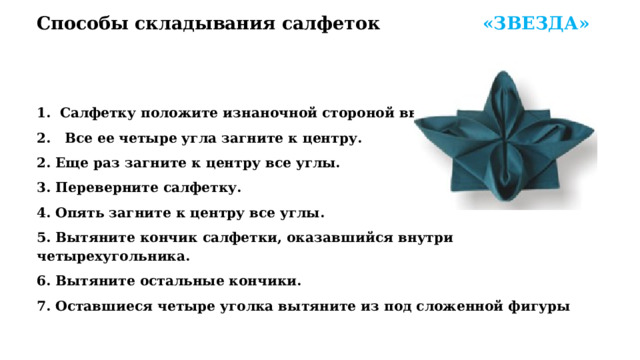Способы складывания салфеток  «ЗВЕЗДА»   Салфетку положите изнаночной стороной вверх.  Все ее четыре угла загните к центру. 2. Еще раз загните к центру все углы. 3. Переверните салфетку. 4. Опять загните к центру все углы. 5. Вытяните кончик салфетки, оказавшийся внутри четырехугольника. 6. Вытяните остальные кончики. 7. Оставшиеся четыре уголка вытяните из под сложенной фигуры 