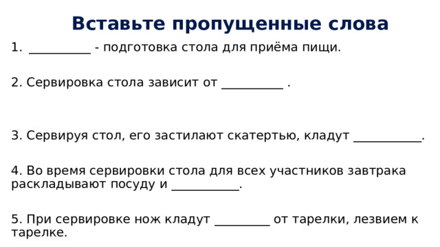 Вставьте пропущенные слова __________  - подготовка стола для приёма пищи. 2. Сервировка стола зависит от __________ . 3. Сервируя стол, его застилают скатертью, кладут ___________. 4. Во время сервировки стола для всех участников завтрака раскладывают посуду и ___________. 5. При сервировке нож кладут _________ от тарелки, лезвием к тарелке. 