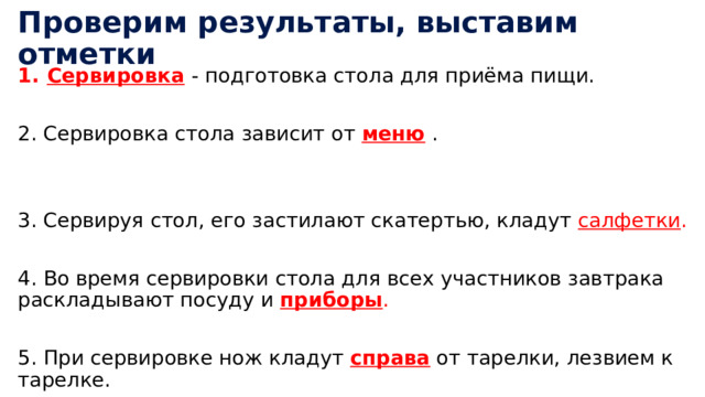 Проверим результаты, выставим отметки Сервировка  - подготовка стола для приёма пищи. 2. Сервировка стола зависит от меню  . 3. Сервируя стол, его застилают скатертью, кладут салфетки . 4. Во время сервировки стола для всех участников завтрака раскладывают посуду и приборы . 5. При сервировке нож кладут справа от тарелки, лезвием к тарелке. 
