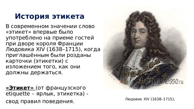 История этикета В современном значении слово «этикет» впервые было употреблено на приеме гостей при дворе короля Франции Людовика ХIV (1638–1715), когда приглашённым были розданы карточки (этикетки) с изложением того, как они должны держаться. «Этикет» (от французского etiquette – ярлык, этикетка) - свод правил поведения. Людовик ХIV (1638–1715), 