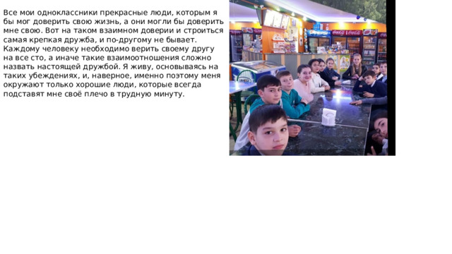 Все мои одноклассники прекрасные люди, которым я бы мог доверить свою жизнь, а они могли бы доверить мне свою. Вот на таком взаимном доверии и строиться самая крепкая дружба, и по-другому не бывает. Каждому человеку необходимо верить своему другу на все сто, а иначе такие взаимоотношения сложно назвать настоящей дружбой. Я живу, основываясь на таких убеждениях, и, наверное, именно поэтому меня окружают только хорошие люди, которые всегда подставят мне своё плечо в трудную минуту.    