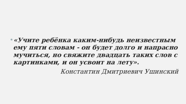 «Учите ребёнка каким-нибудь неизвестным ему пяти словам - он будет долго и напрасно мучиться, но свяжите двадцать таких слов с картинками, и он усвоит на лету». Константин Дмитриевич Ушинский  