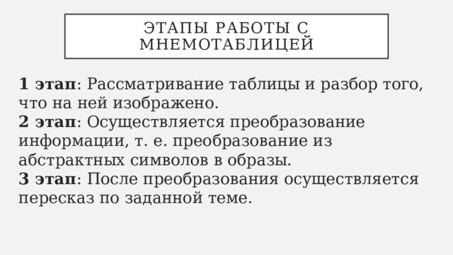 Этапы работы с мнемотаблицей 1 этап : Рассматривание таблицы и разбор того, что на ней изображено.   2 этап : Осуществляется преобразование информации, т. е. преобразование из абстрактных символов в образы.   3 этап : После преобразования осуществляется пересказ по заданной теме. 