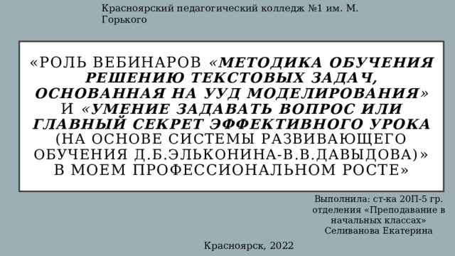 Красноярский педагогический колледж №1 им. М. Горького «Роль вебинаров « Методика обучения решению текстовых задач, основанная на УУД моделирования » и « Умение задавать вопрос или Главный секрет эффективного урока  (на основе системы развивающего обучения Д.Б.Эльконина-В.В.Давыдова) » в моем профессиональном росте» Выполнила: ст-ка 20П-5 гр. отделения «Преподавание в начальных классах» Селиванова Екатерина Красноярск, 2022 
