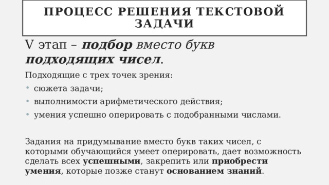 Процесс решения текстовой задачи V этап – подбор вместо букв подходящих чисел . Подходящие с трех точек зрения:  сюжета задачи;  выполнимости арифметического действия;  умения успешно оперировать с подобранными числами. Задания на придумывание вместо букв таких чисел, с которыми обучающийся умеет оперировать, дает возможность сделать всех успешными , закрепить или приобрести умения , которые позже станут основанием знаний . 