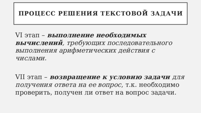 Процесс решения текстовой задачи VI этап – выполнение необходимых вычислений , требующих последовательного выполнения арифметических действия с числами . VII этап – возвращение к условию задачи для получения ответа на ее вопрос , т.к. необходимо проверить, получен ли ответ на вопрос задачи. 