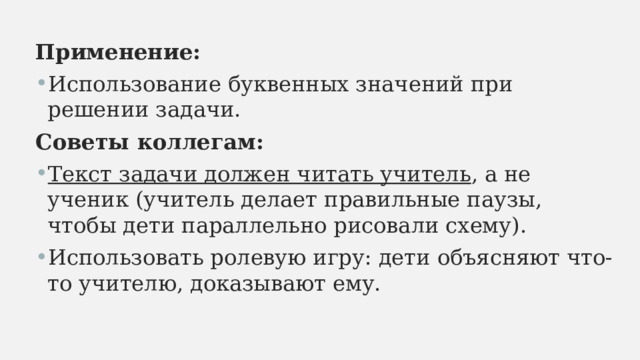 Применение: Использование буквенных значений при решении задачи. Советы коллегам: Текст задачи должен читать учитель , а не ученик (учитель делает правильные паузы, чтобы дети параллельно рисовали схему). Использовать ролевую игру: дети объясняют что-то учителю, доказывают ему. 