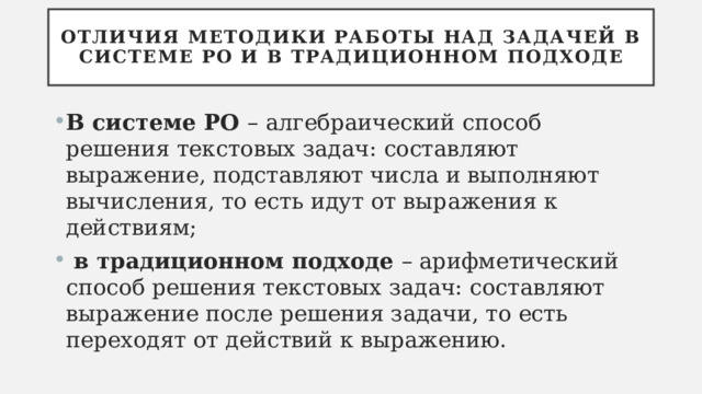 Отличия методики работы над задачей в системе РО и в традиционном подходе В системе РО – алгебраический способ решения текстовых задач: составляют выражение, подставляют числа и выполняют вычисления, то есть идут от выражения к действиям;  в традиционном подходе – арифметический способ решения текстовых задач: составляют выражение после решения задачи, то есть переходят от действий к выражению. 