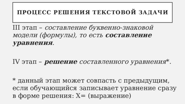 Процесс решения текстовой задачи III этап – составление буквенно-знаковой модели (формулы), то есть составление уравнения . IV этап – решение составленного уравнения *. * данный этап может совпасть с предыдущим, если обучающийся записывает уравнение сразу в форме решения: Х= (выражение) 