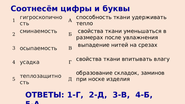 Соотнесём цифры и буквы 1 гигроскопичность 2 3 А сминаемость 4 осыпаемость Б способность ткани удерживать тепло   свойства ткани уменьшаться в размерах после увлажнения 5 В усадка теплозащитность  выпадение нитей на срезах Г свойства ткани впитывать влагу Д образование складок, заминов при носке изделия ОТВЕТЫ: 1-Г, 2-Д, 3-В, 4-Б, 5-А 