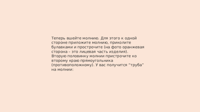Теперь вшейте молнию. Для этого к одной стороне приложите молнию, приколите булавками и прострочите (на фото оранжевая сторона – это лицевая часть изделия). Вторую половинку молнии пристрочите ко второму краю прямоугольника (противоположному). У вас получится “труба” на молнии: 