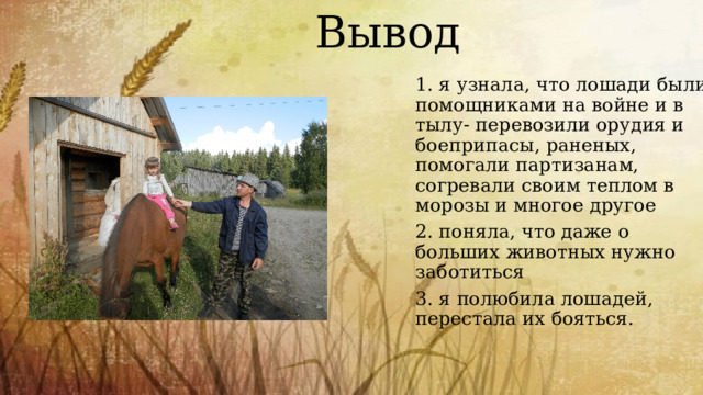 Вывод 1. я узнала, что лошади были помощниками на войне и в тылу- перевозили орудия и боеприпасы, раненых, помогали партизанам, согревали своим теплом в морозы и многое другое 2. поняла, что даже о больших животных нужно заботиться 3. я полюбила лошадей, перестала их бояться. 