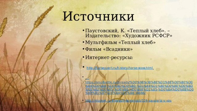 Источники Паустовский, К. «Теплый хлеб». – Издательство: «Художник РСФСР» Мультфильм «Теплый хлеб» Фильм «Всадники» Интернет-ресурсы:  http://horsexpert.ru/history/horse-wow.html    https://smolbattle.ru/threads/%D0%9B%D0%BE%D1%88%D0%B0%D0%B4%D0%B8-%D0%BD%D0%B0-%D1%84%D1%80%D0%BE%D0%BD%D1%82%D0%B5-%D0%B8-%D0%B8%D1%85-%D0%BA%D0%BB%D0%B8%D1%87%D0%BA%D0%B8.34666/ http://moykon.ru/interes/interesnosti/524-kavaleria-v-vov 