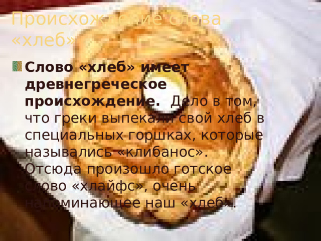 Происхождение слова «хлеб» Слово «хлеб» имеет древнегреческое происхождение. Дело в том, что греки выпекали свой хлеб в специальных горшках, которые назывались «клибанос». Отсюда произошло готское слово «хлайфс», очень напоминающее наш «хлеб». 