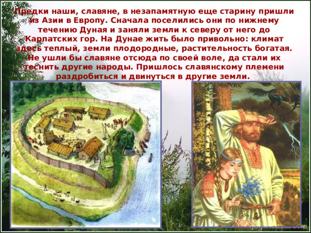 Предки наши, славяне, в незапамятную еще старину пришли из Азии в Европу. Сначала поселились они по нижнему течению Дуная и заняли земли к северу от него до Карпатских гор. На Дунае жить было привольно: климат здесь теплый, земли плодородные, растительность богатая. Не ушли бы славяне отсюда по своей воле, да стали их теснить другие народы. Пришлось славянскому племени раздробиться и двинуться в другие земли. 