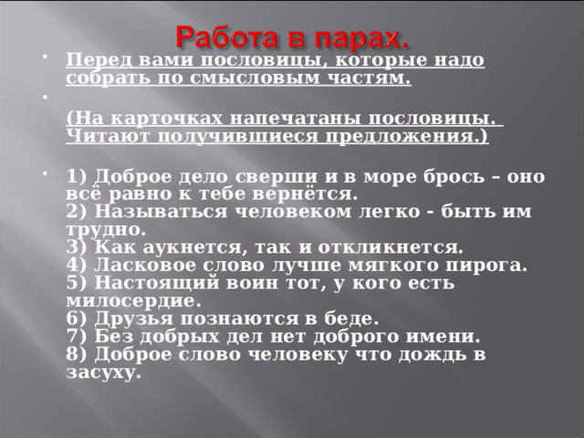 Перед вами пословицы, которые надо собрать по смысловым частям.  (На карточках напечатаны пословицы. Читают получившиеся предложения.)   1) Доброе дело сверши и в море брось – оно всё равно к тебе вернётся.  2) Называться человеком легко - быть им трудно.  3) Как аукнется, так и откликнется.  4) Ласковое слово лучше мягкого пирога.  5) Настоящий воин тот, у кого есть милосердие.  6) Друзья познаются в беде.  7) Без добрых дел нет доброго имени.  8) Доброе слово человеку что дождь в засуху.   