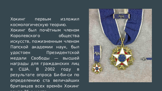 Хокинг первым изложил космологическую теорию. Хокинг был почётным членом Королевского общества искусств, пожизненным членом Папской академии наук, был удостоен Президентской медали Свободы — высшей награды для гражданских лиц в США. В 2002 году в результате опроса Би-би-си по определению ста величайших британцев всех времён Хокинг занял 25-е место. 