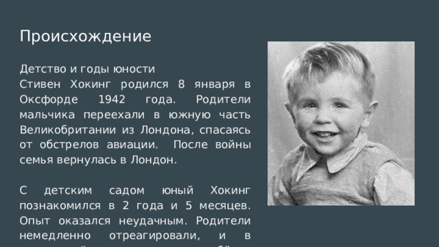 Происхождение Детство и годы юности Стивен Хокинг родился 8 января в Оксфорде 1942 года. Родители мальчика переехали в южную часть Великобритании из Лондона, спасаясь от обстрелов авиации. После войны семья вернулась в Лондон. С детским садом юный Хокинг познакомился в 2 года и 5 месяцев. Опыт оказался неудачным. Родители немедленно отреагировали, и в следующий раз отвели ребёнка детское учреждение только в 4 года. 