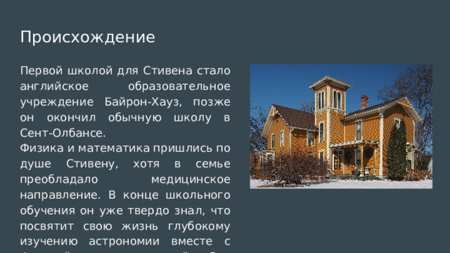 Происхождение Первой школой для Стивена стало английское образовательное учреждение Байрон-Хауз, позже он окончил обычную школу в Сент-Олбансе. Физика и математика пришлись по душе Стивену, хотя в семье преобладало медицинское направление. В конце школьного обучения он уже твердо знал, что посвятит свою жизнь глубокому изучению астрономии вместе с физикой и математикой. Это решение окончательно определило его дальнейший профессиональный путь. 