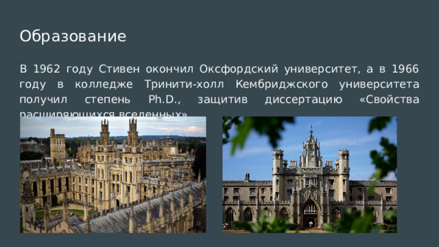 Образование В 1962 году Стивен окончил Оксфордский университет, а в 1966 году в колледже Тринити-холл Кембриджского университета получил степень Ph.D., защитив диссертацию «Свойства расширяющихся вселенных». 