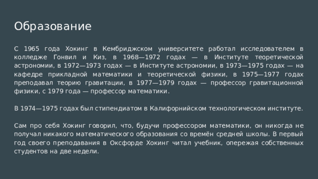Образование С 1965 года Хокинг в Кембриджском университете работал исследователем в колледже Гонвил и Киз, в 1968—1972 годах — в Институте теоретической астрономии, в 1972—1973 годах — в Институте астрономии, в 1973—1975 годах — на кафедре прикладной математики и теоретической физики, в 1975—1977 годах преподавал теорию гравитации, в 1977—1979 годах — профессор гравитационной физики, с 1979 года — профессор математики. В 1974—1975 годах был стипендиатом в Калифорнийском технологическом институте. Сам про себя Хокинг говорил, что, будучи профессором математики, он никогда не получал никакого математического образования со времён средней школы. В первый год своего преподавания в Оксфорде Хокинг читал учебник, опережая собственных студентов на две недели. 