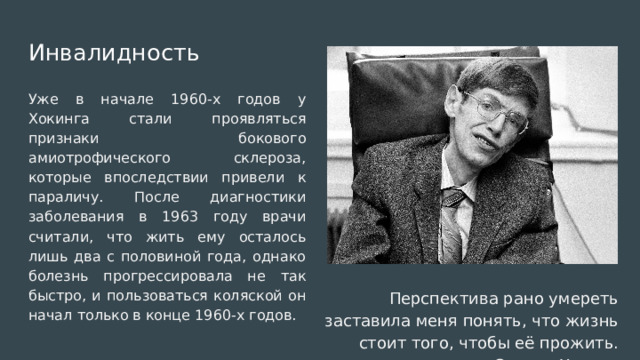 Инвалидность Уже в начале 1960-х годов у Хокинга стали проявляться признаки бокового амиотрофического склероза, которые впоследствии привели к параличу. После диагностики заболевания в 1963 году врачи считали, что жить ему осталось лишь два с половиной года, однако болезнь прогрессировала не так быстро, и пользоваться коляской он начал только в конце 1960-х годов. Перспектива рано умереть заставила меня понять, что жизнь стоит того, чтобы её прожить. — Стивен Хокинг 