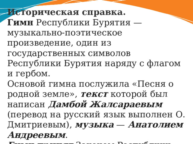 Историческая справка. Гимн Республики Бурятия — музыкально-поэтическое произведение, один из государственных символов Республики Бурятия наряду с флагом и гербом. Основой гимна послужила «Песня о родной земле», текст которой был написан Дамбой Жалсараевым (перевод на русский язык выполнен О. Дмитриевым), музыка — Анатолием Андреевым . Гимн принят Законом Республики Бурятия «О Государственном гимне Республики Бурятия» от 20 апреля 1995 года . 